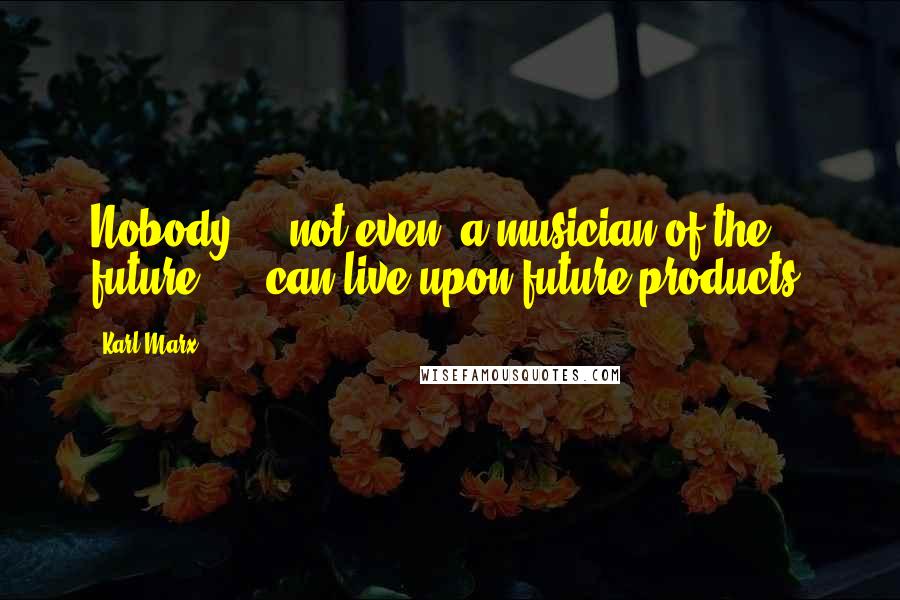 Karl Marx Quotes: Nobody  -  not even "a musician of the future"  -  can live upon future products.