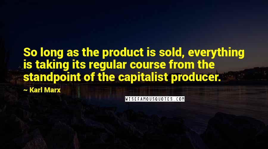 Karl Marx Quotes: So long as the product is sold, everything is taking its regular course from the standpoint of the capitalist producer.