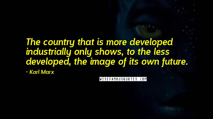 Karl Marx Quotes: The country that is more developed industrially only shows, to the less developed, the image of its own future.