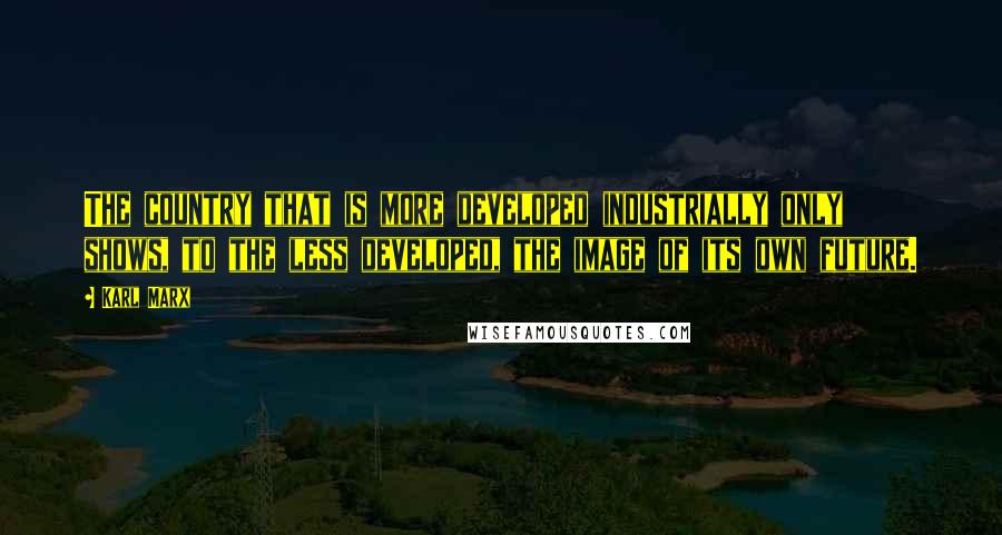 Karl Marx Quotes: The country that is more developed industrially only shows, to the less developed, the image of its own future.