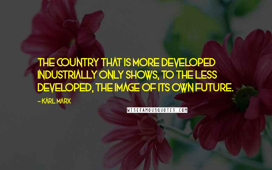 Karl Marx Quotes: The country that is more developed industrially only shows, to the less developed, the image of its own future.