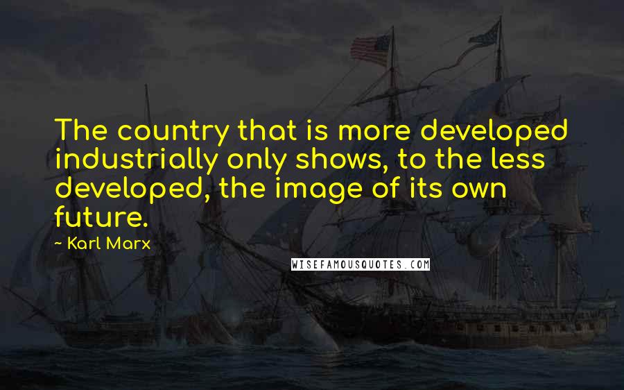 Karl Marx Quotes: The country that is more developed industrially only shows, to the less developed, the image of its own future.