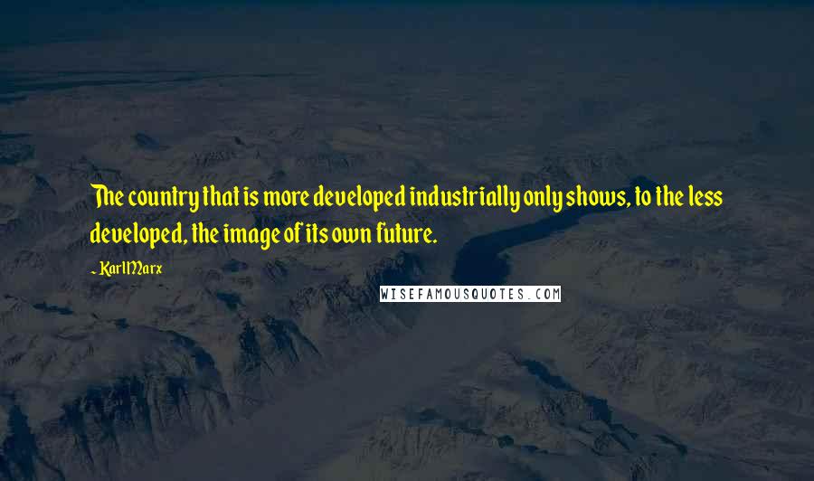 Karl Marx Quotes: The country that is more developed industrially only shows, to the less developed, the image of its own future.