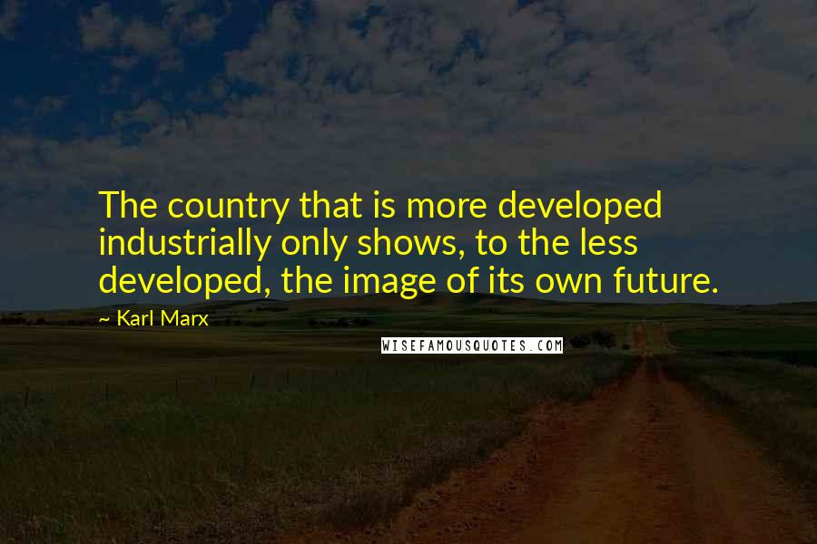 Karl Marx Quotes: The country that is more developed industrially only shows, to the less developed, the image of its own future.