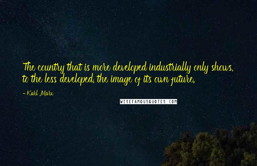 Karl Marx Quotes: The country that is more developed industrially only shows, to the less developed, the image of its own future.