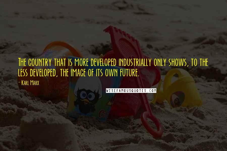 Karl Marx Quotes: The country that is more developed industrially only shows, to the less developed, the image of its own future.