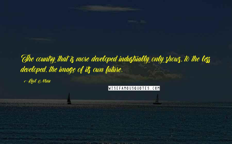 Karl Marx Quotes: The country that is more developed industrially only shows, to the less developed, the image of its own future.