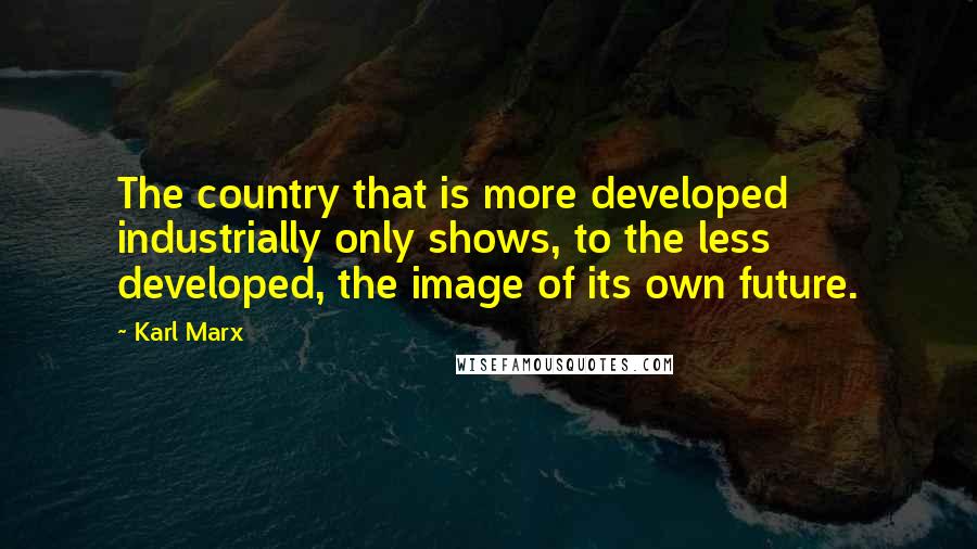 Karl Marx Quotes: The country that is more developed industrially only shows, to the less developed, the image of its own future.