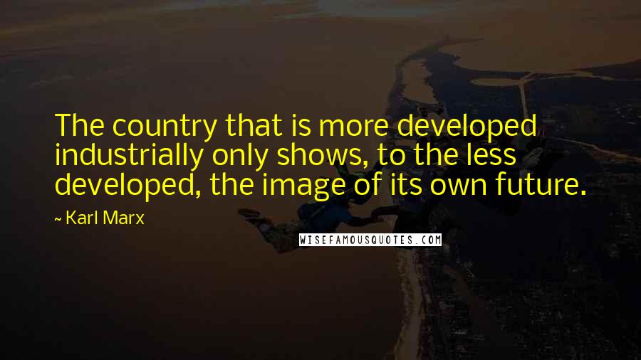 Karl Marx Quotes: The country that is more developed industrially only shows, to the less developed, the image of its own future.