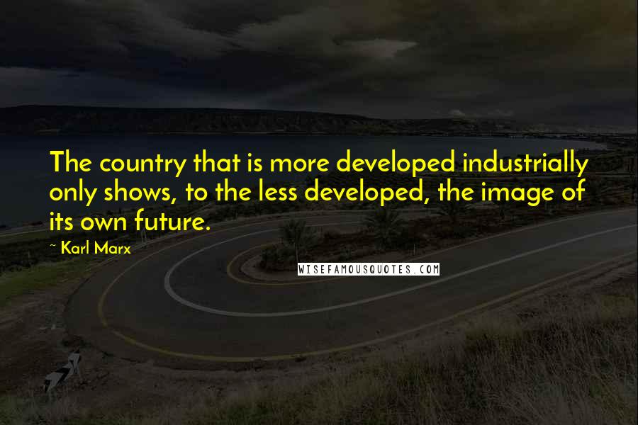 Karl Marx Quotes: The country that is more developed industrially only shows, to the less developed, the image of its own future.