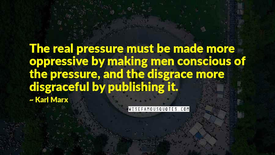 Karl Marx Quotes: The real pressure must be made more oppressive by making men conscious of the pressure, and the disgrace more disgraceful by publishing it.