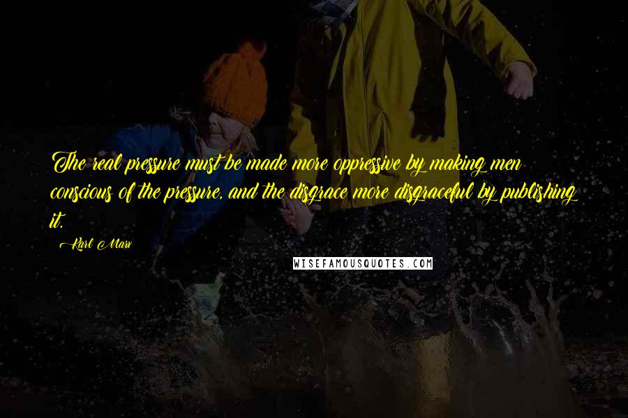 Karl Marx Quotes: The real pressure must be made more oppressive by making men conscious of the pressure, and the disgrace more disgraceful by publishing it.