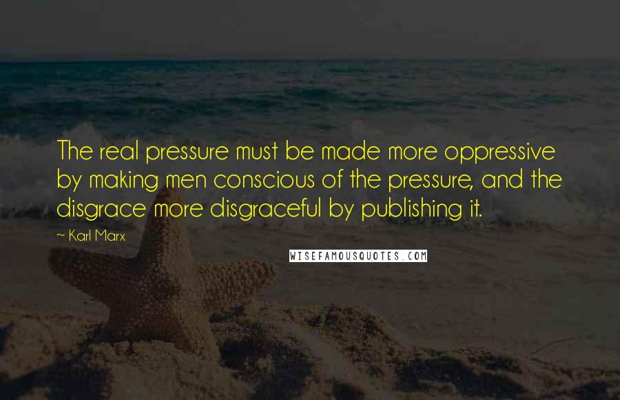 Karl Marx Quotes: The real pressure must be made more oppressive by making men conscious of the pressure, and the disgrace more disgraceful by publishing it.