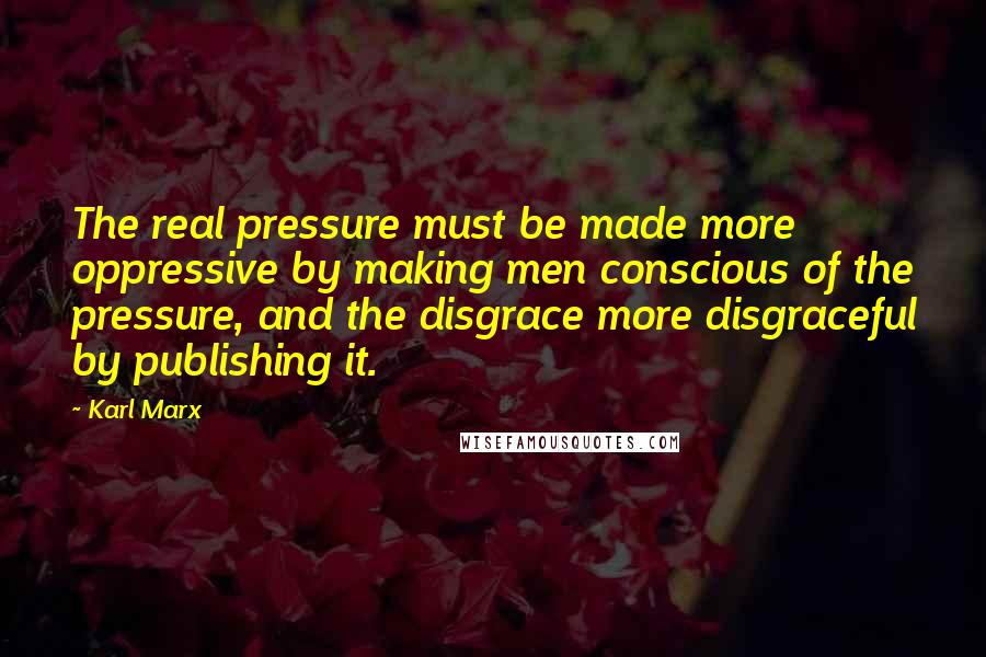 Karl Marx Quotes: The real pressure must be made more oppressive by making men conscious of the pressure, and the disgrace more disgraceful by publishing it.