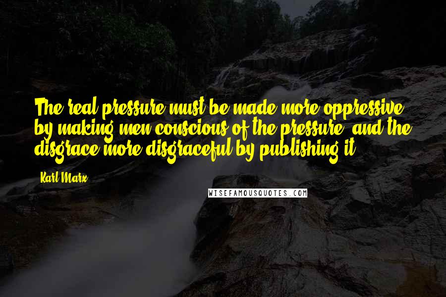 Karl Marx Quotes: The real pressure must be made more oppressive by making men conscious of the pressure, and the disgrace more disgraceful by publishing it.