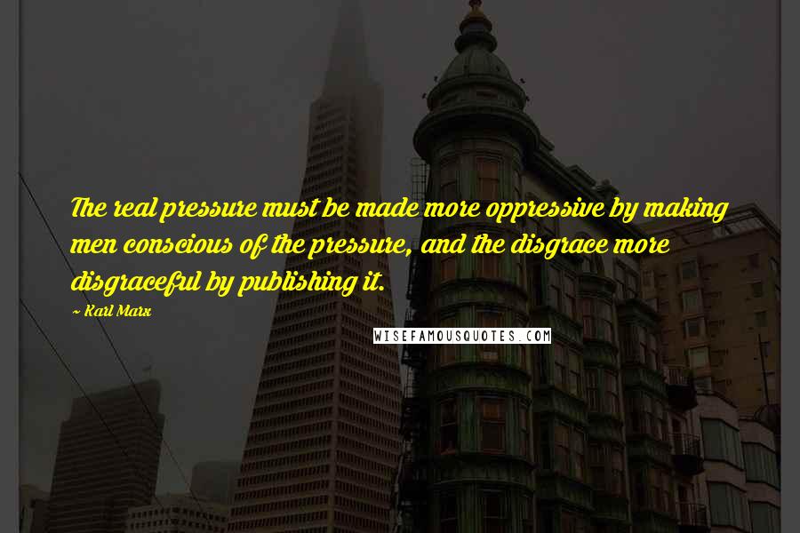 Karl Marx Quotes: The real pressure must be made more oppressive by making men conscious of the pressure, and the disgrace more disgraceful by publishing it.