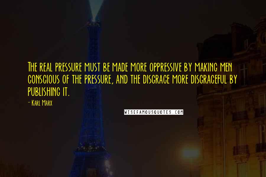 Karl Marx Quotes: The real pressure must be made more oppressive by making men conscious of the pressure, and the disgrace more disgraceful by publishing it.