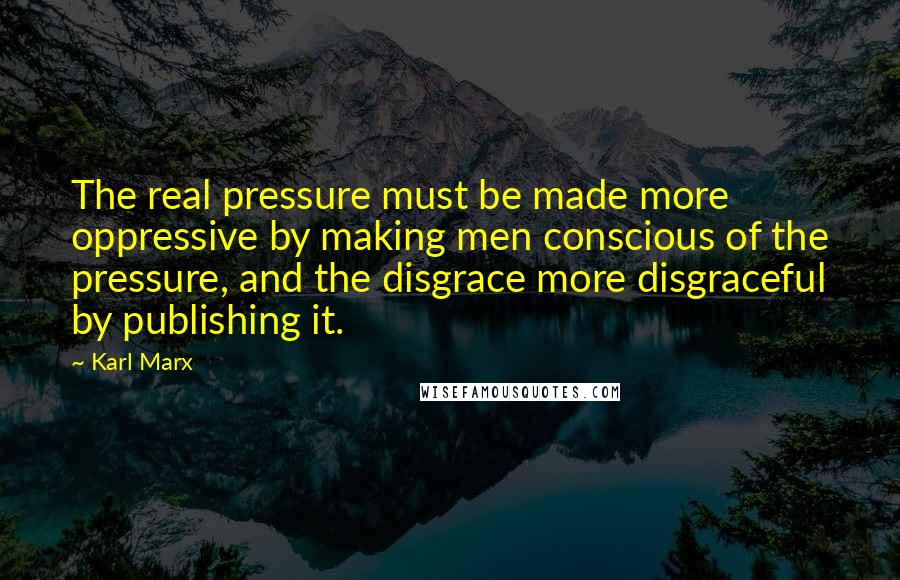 Karl Marx Quotes: The real pressure must be made more oppressive by making men conscious of the pressure, and the disgrace more disgraceful by publishing it.