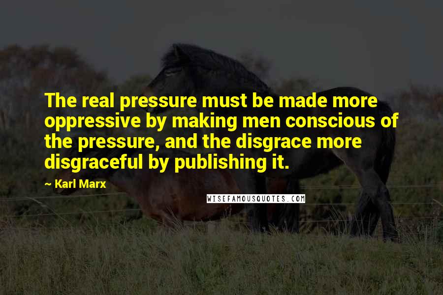 Karl Marx Quotes: The real pressure must be made more oppressive by making men conscious of the pressure, and the disgrace more disgraceful by publishing it.