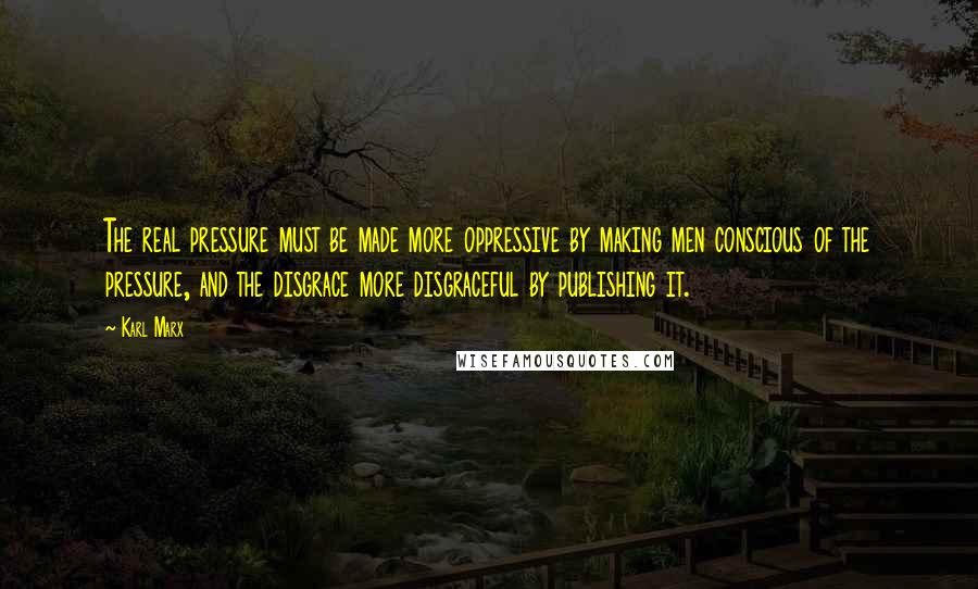 Karl Marx Quotes: The real pressure must be made more oppressive by making men conscious of the pressure, and the disgrace more disgraceful by publishing it.