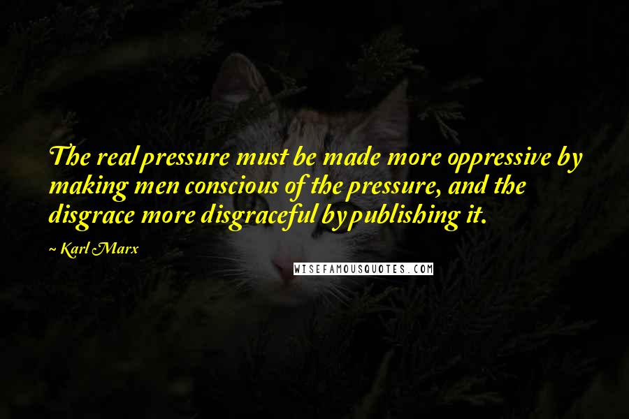 Karl Marx Quotes: The real pressure must be made more oppressive by making men conscious of the pressure, and the disgrace more disgraceful by publishing it.