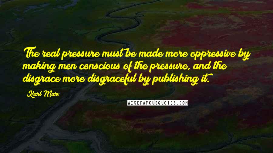 Karl Marx Quotes: The real pressure must be made more oppressive by making men conscious of the pressure, and the disgrace more disgraceful by publishing it.