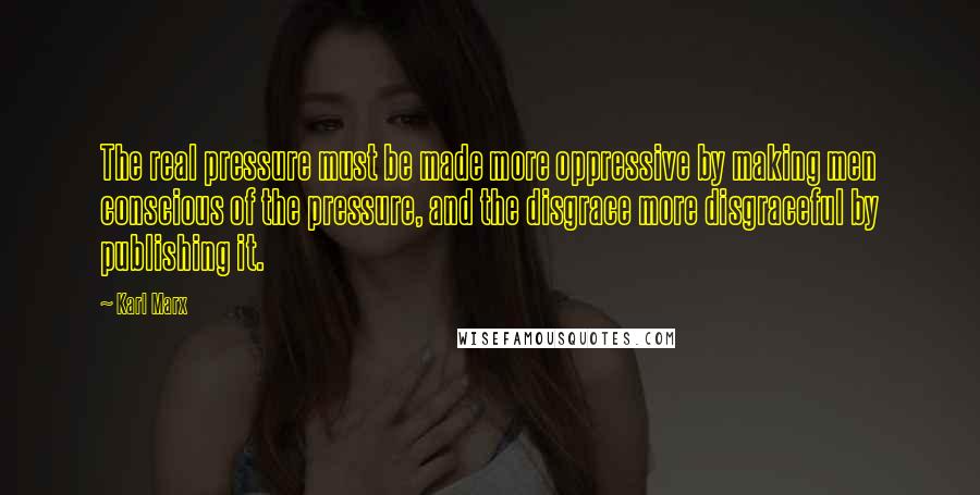 Karl Marx Quotes: The real pressure must be made more oppressive by making men conscious of the pressure, and the disgrace more disgraceful by publishing it.