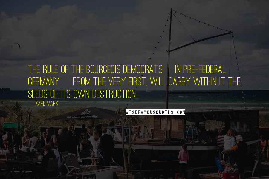 Karl Marx Quotes: The rule of the bourgeois democrats [in pre-federal Germany], from the very first, will carry within it the seeds of its own destruction