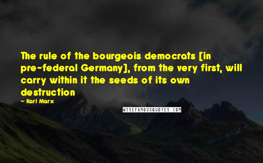 Karl Marx Quotes: The rule of the bourgeois democrats [in pre-federal Germany], from the very first, will carry within it the seeds of its own destruction
