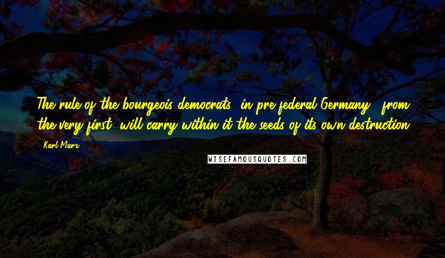 Karl Marx Quotes: The rule of the bourgeois democrats [in pre-federal Germany], from the very first, will carry within it the seeds of its own destruction