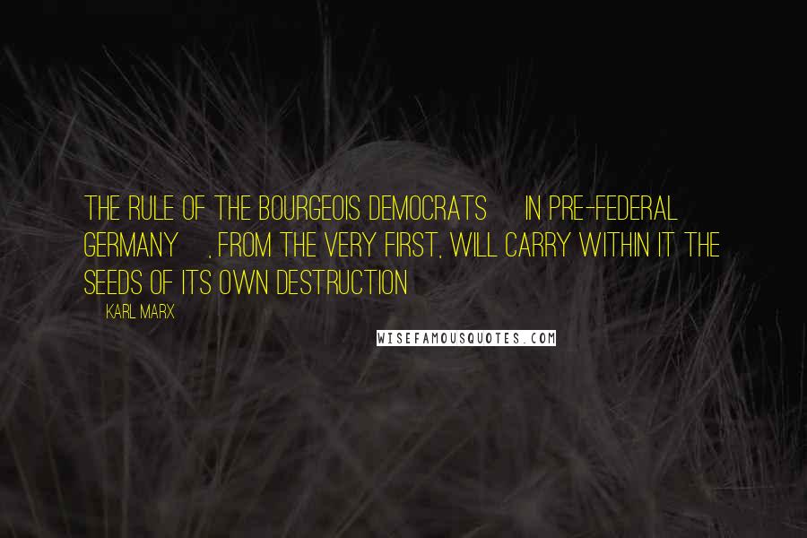 Karl Marx Quotes: The rule of the bourgeois democrats [in pre-federal Germany], from the very first, will carry within it the seeds of its own destruction