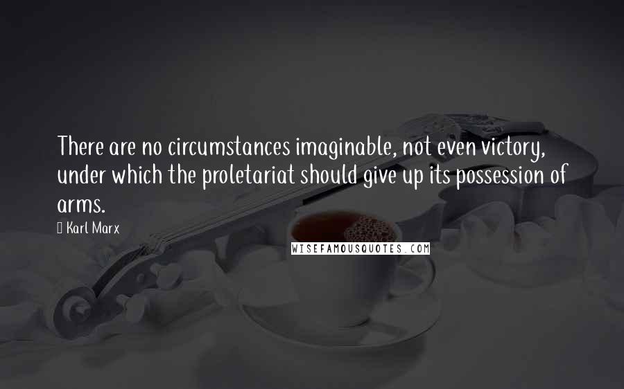 Karl Marx Quotes: There are no circumstances imaginable, not even victory, under which the proletariat should give up its possession of arms.