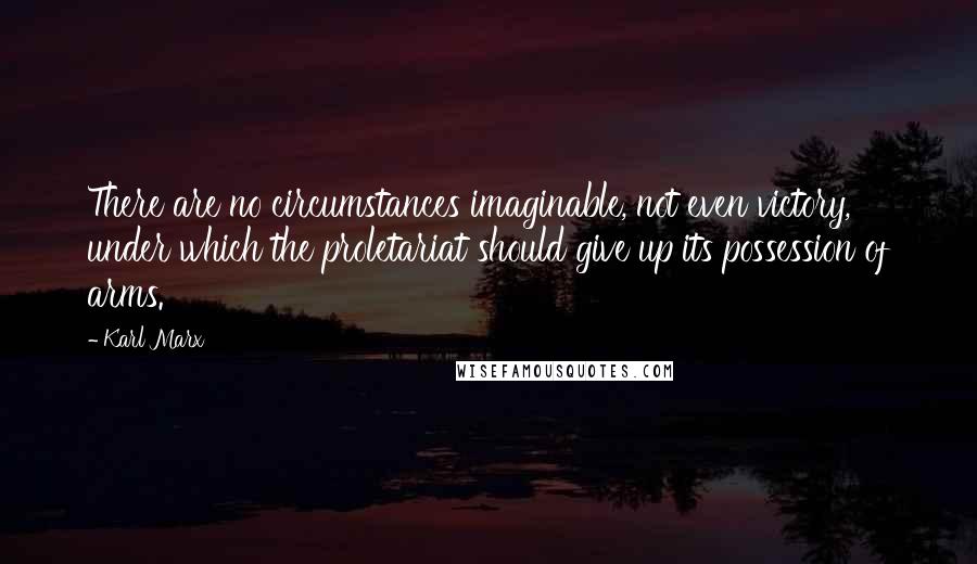 Karl Marx Quotes: There are no circumstances imaginable, not even victory, under which the proletariat should give up its possession of arms.