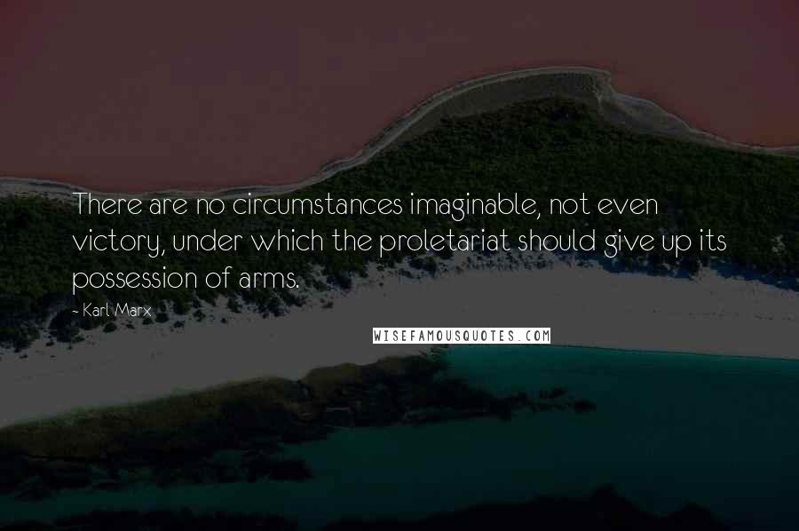 Karl Marx Quotes: There are no circumstances imaginable, not even victory, under which the proletariat should give up its possession of arms.