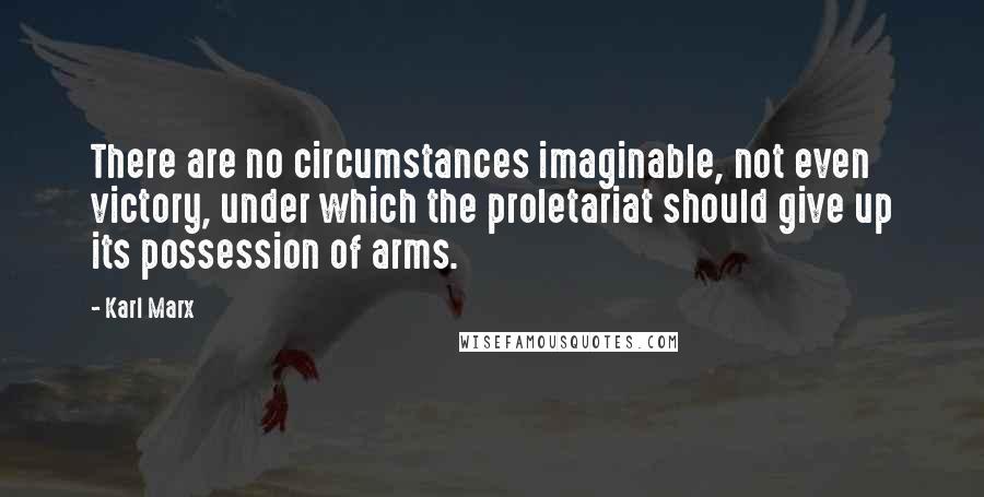 Karl Marx Quotes: There are no circumstances imaginable, not even victory, under which the proletariat should give up its possession of arms.