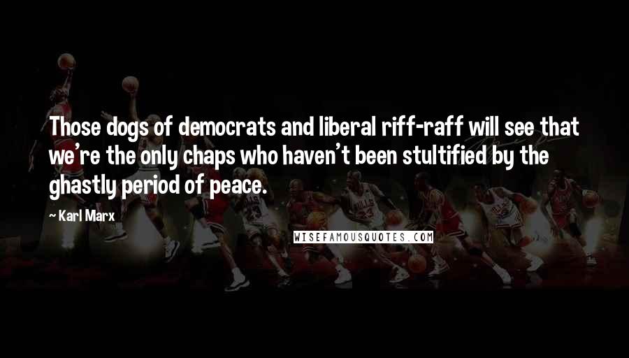 Karl Marx Quotes: Those dogs of democrats and liberal riff-raff will see that we're the only chaps who haven't been stultified by the ghastly period of peace.