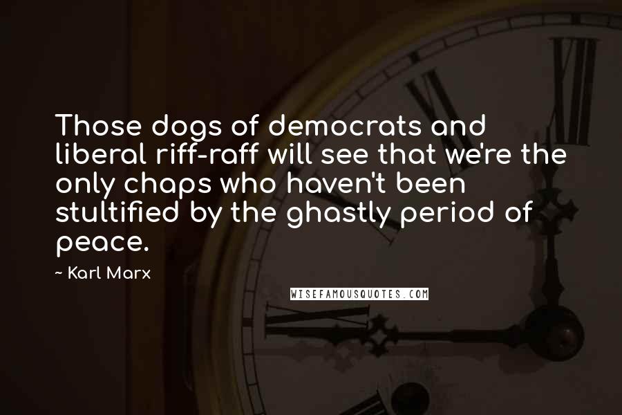 Karl Marx Quotes: Those dogs of democrats and liberal riff-raff will see that we're the only chaps who haven't been stultified by the ghastly period of peace.