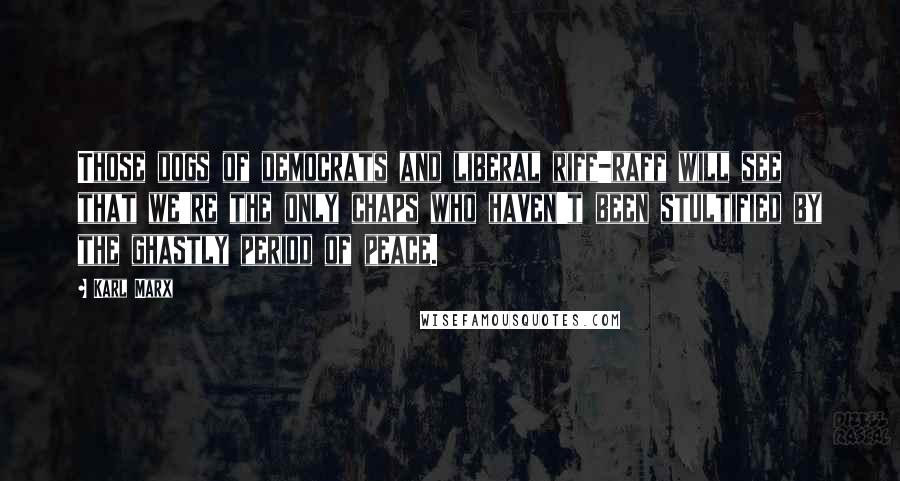 Karl Marx Quotes: Those dogs of democrats and liberal riff-raff will see that we're the only chaps who haven't been stultified by the ghastly period of peace.