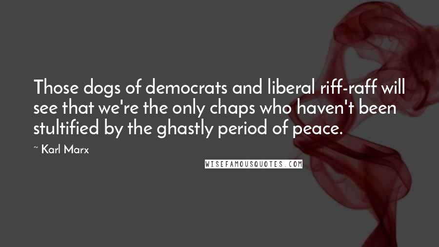 Karl Marx Quotes: Those dogs of democrats and liberal riff-raff will see that we're the only chaps who haven't been stultified by the ghastly period of peace.