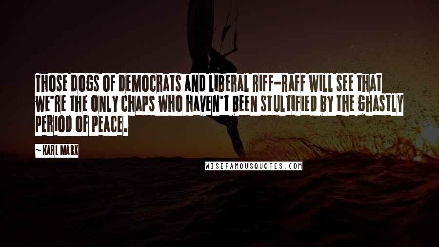 Karl Marx Quotes: Those dogs of democrats and liberal riff-raff will see that we're the only chaps who haven't been stultified by the ghastly period of peace.