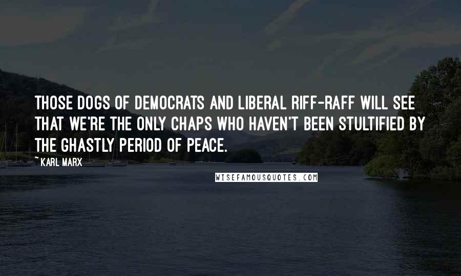 Karl Marx Quotes: Those dogs of democrats and liberal riff-raff will see that we're the only chaps who haven't been stultified by the ghastly period of peace.