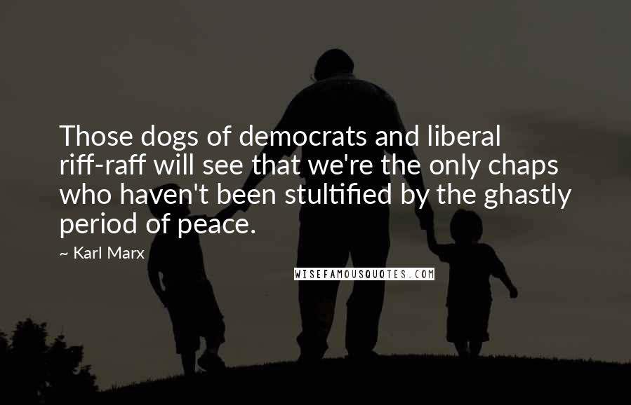 Karl Marx Quotes: Those dogs of democrats and liberal riff-raff will see that we're the only chaps who haven't been stultified by the ghastly period of peace.