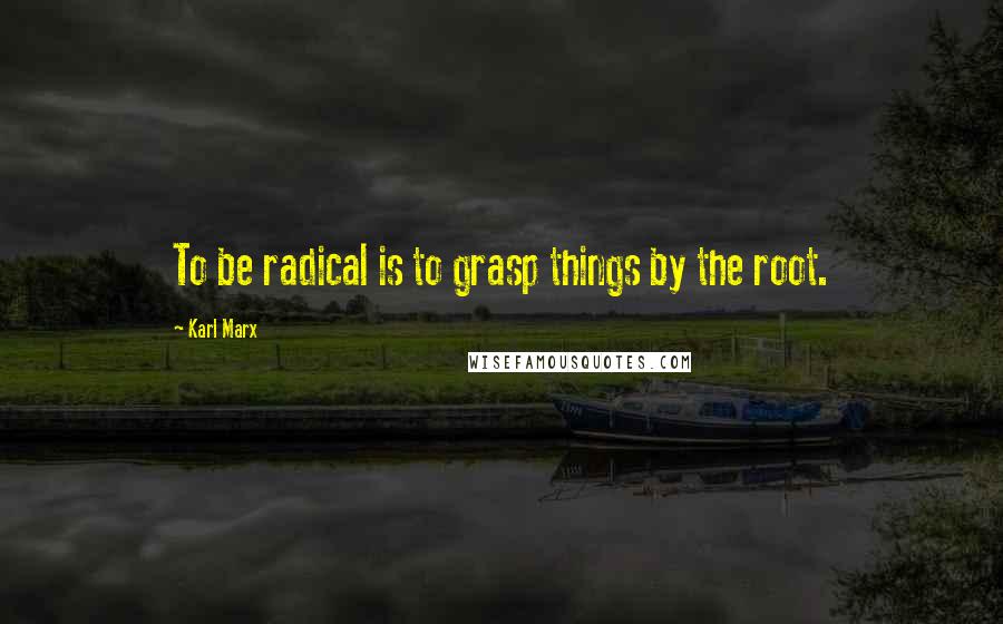 Karl Marx Quotes: To be radical is to grasp things by the root.