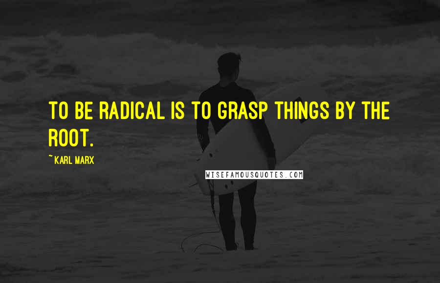 Karl Marx Quotes: To be radical is to grasp things by the root.