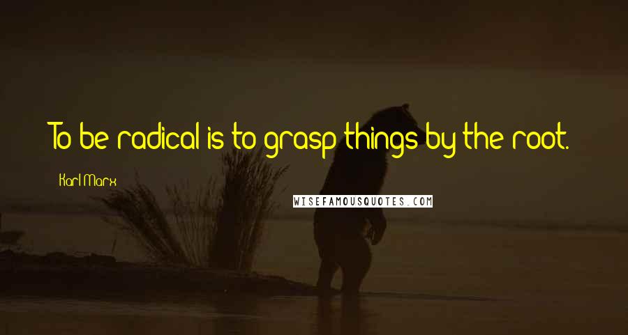 Karl Marx Quotes: To be radical is to grasp things by the root.