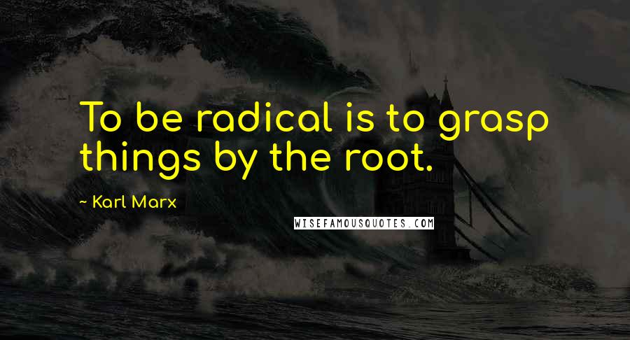 Karl Marx Quotes: To be radical is to grasp things by the root.