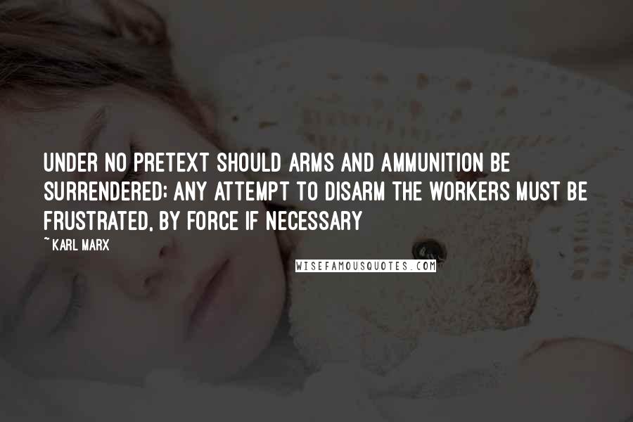 Karl Marx Quotes: Under no pretext should arms and ammunition be surrendered; any attempt to disarm the workers must be frustrated, by force if necessary