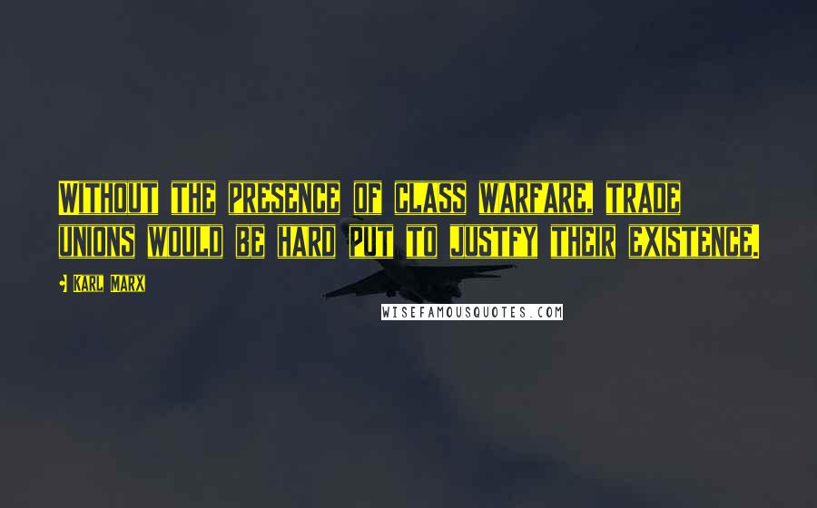 Karl Marx Quotes: Without the presence of class warfare, trade unions would be hard put to justfy their existence.