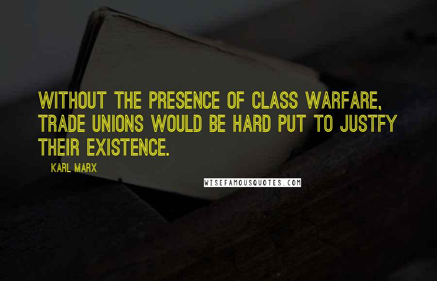 Karl Marx Quotes: Without the presence of class warfare, trade unions would be hard put to justfy their existence.