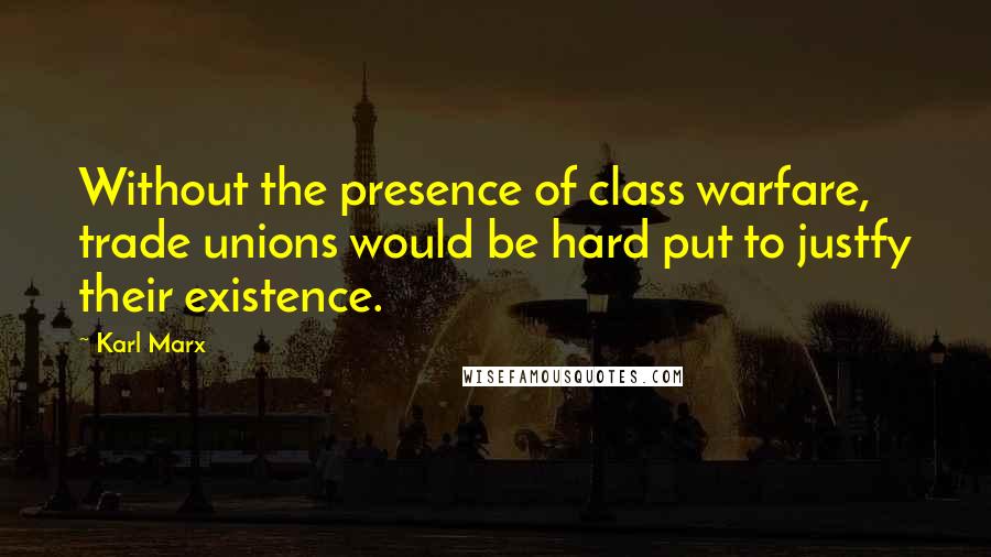 Karl Marx Quotes: Without the presence of class warfare, trade unions would be hard put to justfy their existence.